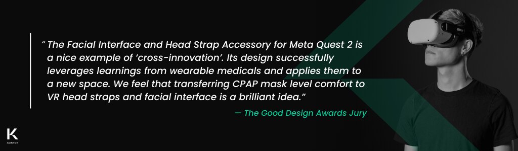 Quote stating: “The Facial Interface and Head Strap Accessory for Meta Quest 2 is a nice example of ‘cross-innovation’. Its design successfully leverages learnings from wearable medicals and applies them to a new space. We feel that transferring CPAP mask level comfort to VR head straps and facial interface is a brilliant idea.” credited to the Good Design Awards Jury. On the right is a person wearing the Meta Quest 2 equipped with the Razer Adjustable Head Strap System and Razer Facial Interface. On the bottom left is the Kontor logo. In the middle is a green Kontor watermark.